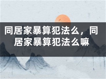 同居家暴算犯法么，同居家暴算犯法么嘛