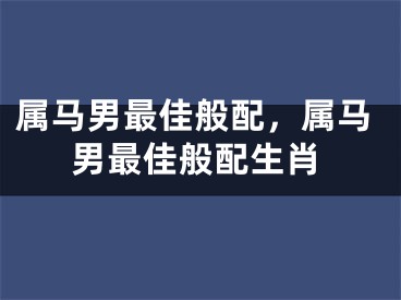 属马男最佳般配，属马男最佳般配生肖