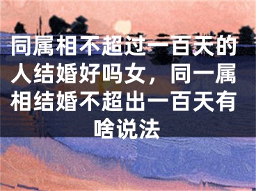 同属相不超过一百天的人结婚好吗女，同一属相结婚不超出一百天有啥说法