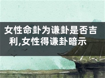 女性命卦为谦卦是否吉利,女性得谦卦暗示