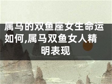 属马的双鱼座女生命运如何,属马双鱼女人精明表现