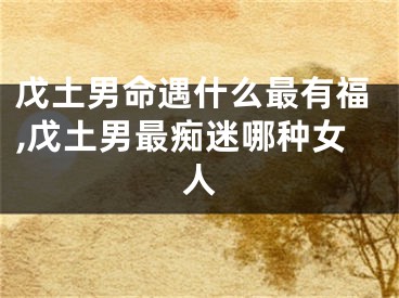 戊土男命遇什么最有福,戊土男最痴迷哪种女人