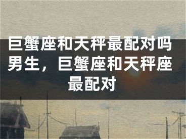 巨蟹座和天秤最配对吗男生，巨蟹座和天秤座最配对