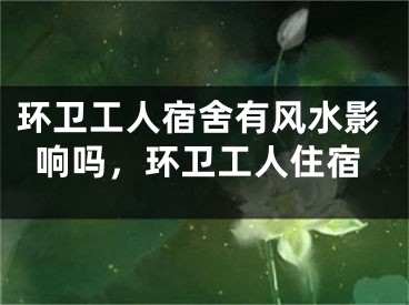 环卫工人宿舍有风水影响吗，环卫工人住宿