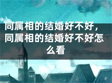 同属相的结婚好不好，同属相的结婚好不好怎么看