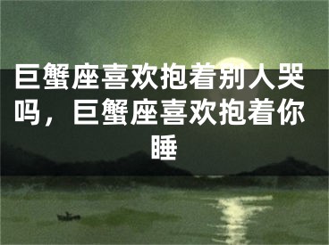 巨蟹座喜欢抱着别人哭吗，巨蟹座喜欢抱着你睡