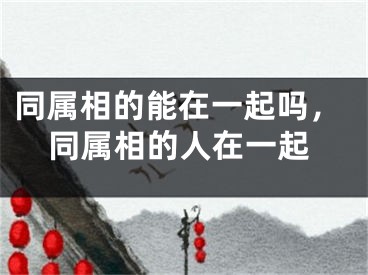 同属相的能在一起吗，同属相的人在一起