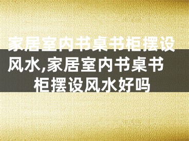 家居室内书桌书柜摆设风水,家居室内书桌书柜摆设风水好吗