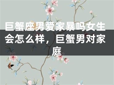 巨蟹座男爱家暴吗女生会怎么样，巨蟹男对家庭