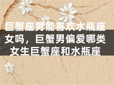 巨蟹座男能喜欢水瓶座女吗，巨蟹男偏爱哪类女生巨蟹座和水瓶座