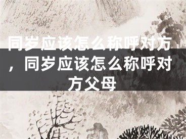 同岁应该怎么称呼对方，同岁应该怎么称呼对方父母