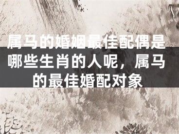 属马的婚姻最佳配偶是哪些生肖的人呢，属马的最佳婚配对象