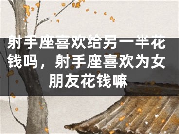 射手座喜欢给另一半花钱吗，射手座喜欢为女朋友花钱嘛