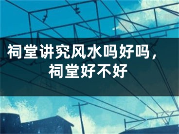 祠堂讲究风水吗好吗，祠堂好不好