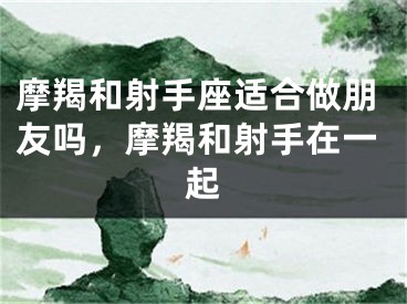 摩羯和射手座适合做朋友吗，摩羯和射手在一起