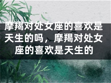 摩羯对处女座的喜欢是天生的吗，摩羯对处女座的喜欢是天生的