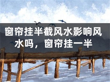 窗帘挂半截风水影响风水吗，窗帘挂一半