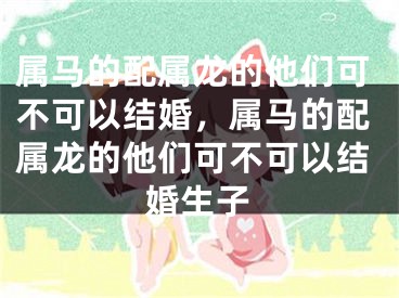属马的配属龙的他们可不可以结婚，属马的配属龙的他们可不可以结婚生子