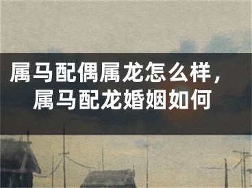 属马配偶属龙怎么样，属马配龙婚姻如何