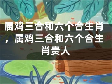 属鸡三合和六个合生肖，属鸡三合和六个合生肖贵人