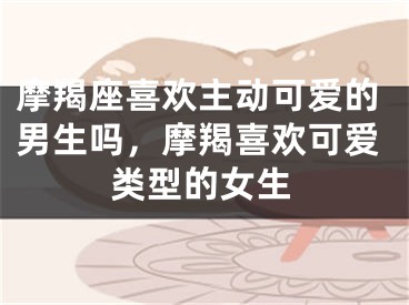 摩羯座喜欢主动可爱的男生吗，摩羯喜欢可爱类型的女生