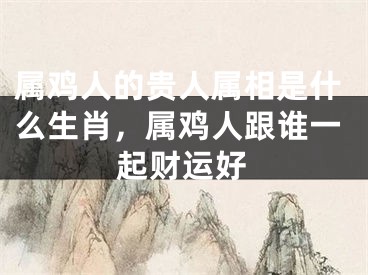 属鸡人的贵人属相是什么生肖，属鸡人跟谁一起财运好