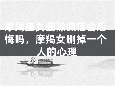 摩羯座女删除微信会后悔吗，摩羯女删掉一个人的心理