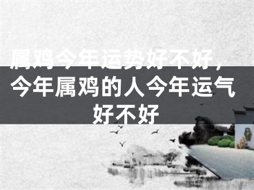 属鸡今年运势好不好，今年属鸡的人今年运气好不好