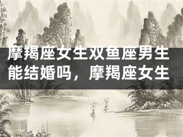 摩羯座女生双鱼座男生能结婚吗，摩羯座女生