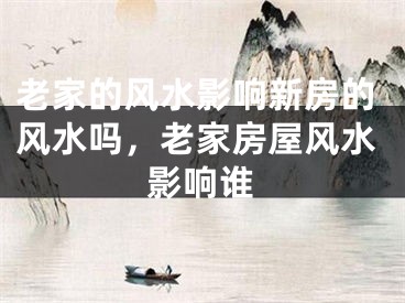 老家的风水影响新房的风水吗，老家房屋风水影响谁