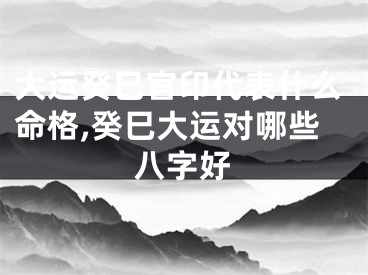 大运癸巳官印代表什么命格,癸巳大运对哪些八字好