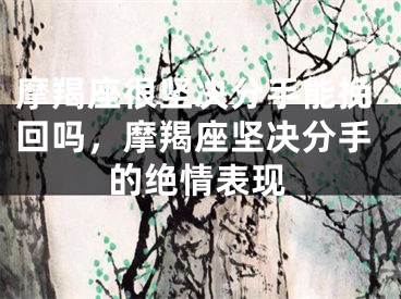 摩羯座很坚决分手能挽回吗，摩羯座坚决分手的绝情表现