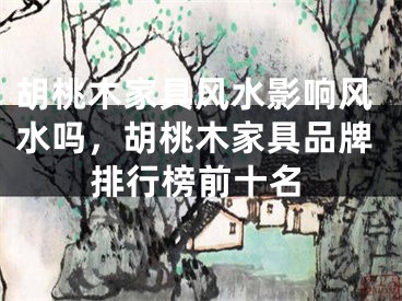 胡桃木家具风水影响风水吗，胡桃木家具品牌排行榜前十名