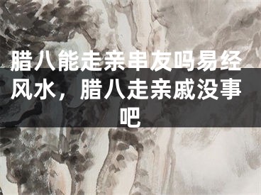 腊八能走亲串友吗易经风水，腊八走亲戚没事吧
