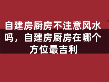 自建房厨房不注意风水吗,自建房厨房在哪个方位最吉利