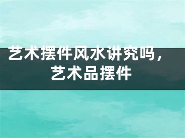 艺术摆件风水讲究吗，艺术品摆件