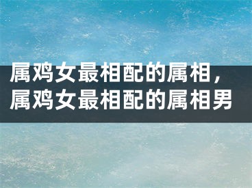 属鸡女最相配的属相，属鸡女最相配的属相男