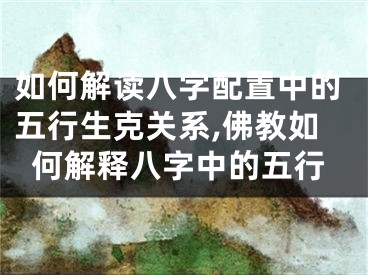 如何解读八字配置中的五行生克关系,佛教如何解释八字中的五行