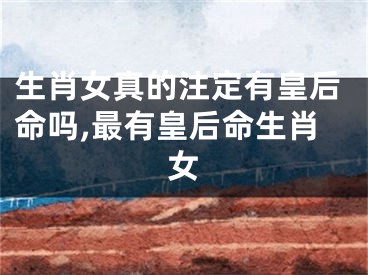 生肖女真的注定有皇后命吗,最有皇后命生肖女
