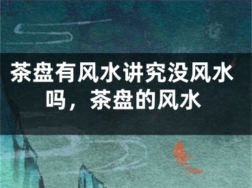 茶盘有风水讲究没风水吗，茶盘的风水