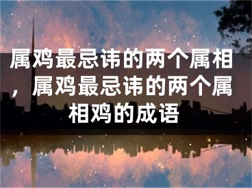 属鸡最忌讳的两个属相，属鸡最忌讳的两个属相鸡的成语