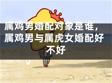 属鸡男婚配对象是谁,属鸡男与属虎女婚配好不好