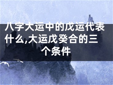 八字大运中的戊运代表什么,大运戊癸合的三个条件