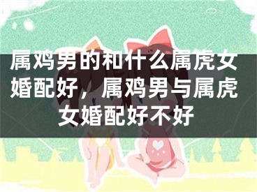 属鸡男的和什么属虎女婚配好,属鸡男与属虎女婚配好不好