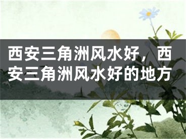 西安三角洲风水好，西安三角洲风水好的地方