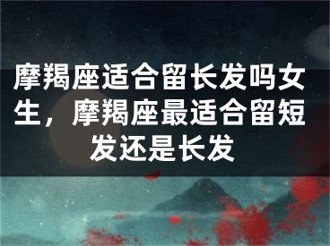 摩羯座适合留长发吗女生，摩羯座最适合留短发还是长发