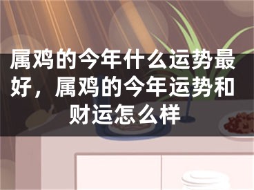 属鸡的今年什么运势最好，属鸡的今年运势和财运怎么样