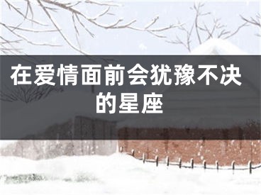 在爱情面前会犹豫不决的星座