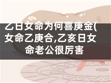 乙日女命为何喜庚金(女命乙庚合,乙亥日女命老公很厉害
