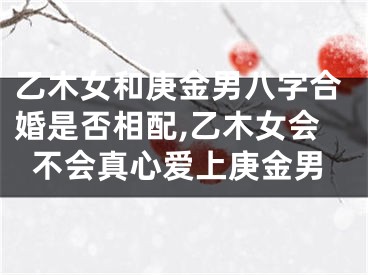 乙木女和庚金男八字合婚是否相配,乙木女会不会真心爱上庚金男